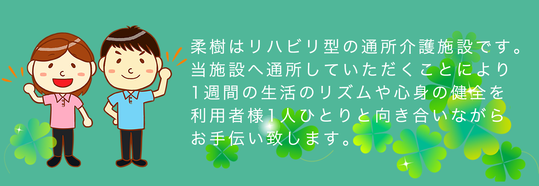 柔樹はリハビリ型の通所介護施設です。当施設へ通所していただくことにより1週間の生活のリズムや心身の健全を利用者様1人ひとりと向き合いながらお手伝い致します。